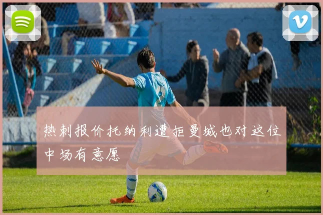 热刺报价托纳利遭拒曼城也对这位中场有意愿