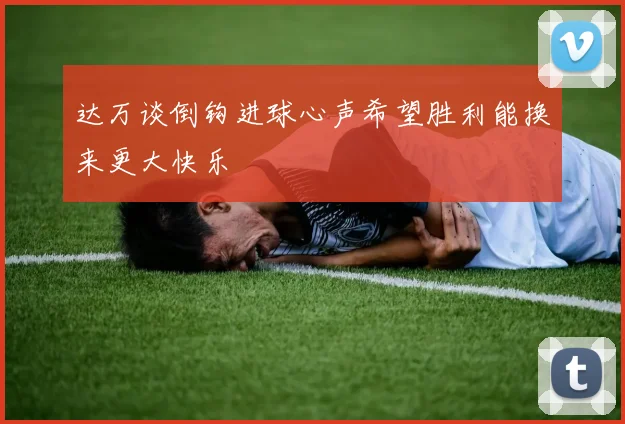 达万谈倒钩进球心声希望胜利能换来更大快乐