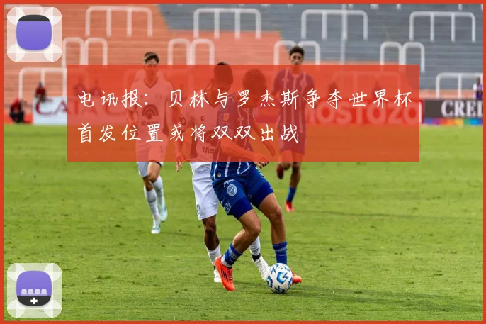 电讯报：贝林与罗杰斯争夺世界杯首发位置或将双双出战