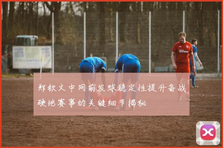 郑钦文中网前发球稳定性提升备战硬地赛事的关键细节揭秘