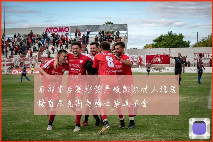 东部季后赛形势严峻凯尔特人稳居榜首尼克斯与骑士紧追不舍