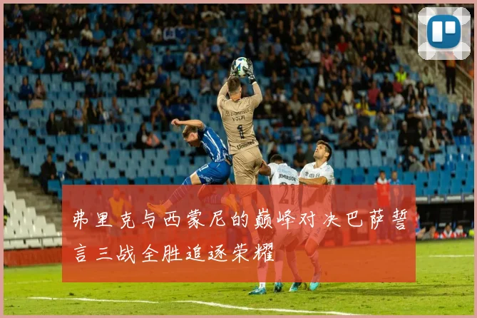 弗里克与西蒙尼的巅峰对决巴萨誓言三战全胜追逐荣耀