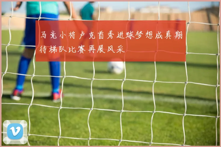 马竞小将卢克首秀进球梦想成真期待梯队比赛再展风采