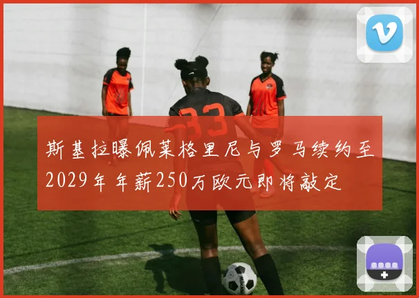 斯基拉曝佩莱格里尼与罗马续约至2029年年薪250万欧元即将敲定