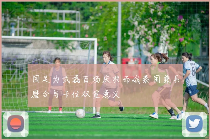 国足为武磊百场庆典而战泰国兼具磨合与卡位双重意义