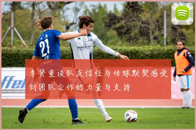 李贤重谈队友信任与传球默契感受到团队合作的力量与支持