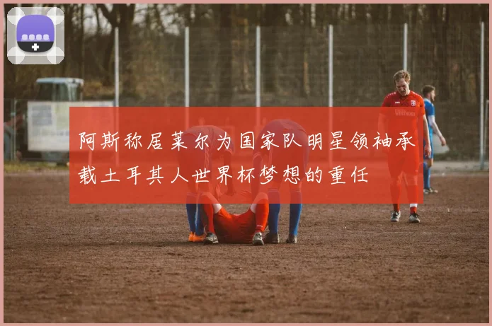 阿斯称居莱尔为国家队明星领袖承载土耳其人世界杯梦想的重任