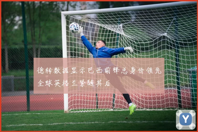 德转数据显示巴西前锋总身价领先全球英格兰紧随其后