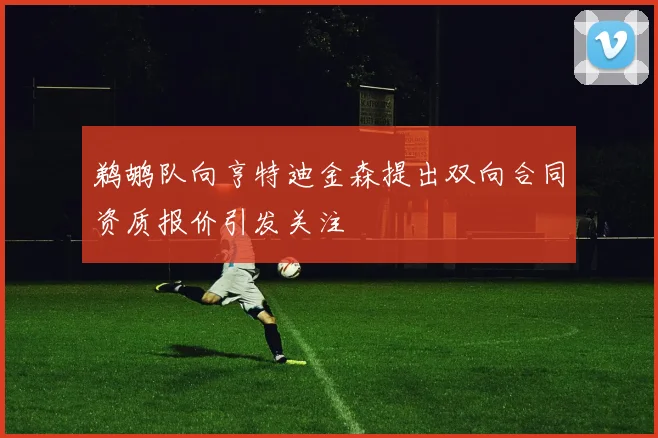 鹈鹕队向亨特迪金森提出双向合同资质报价引发关注