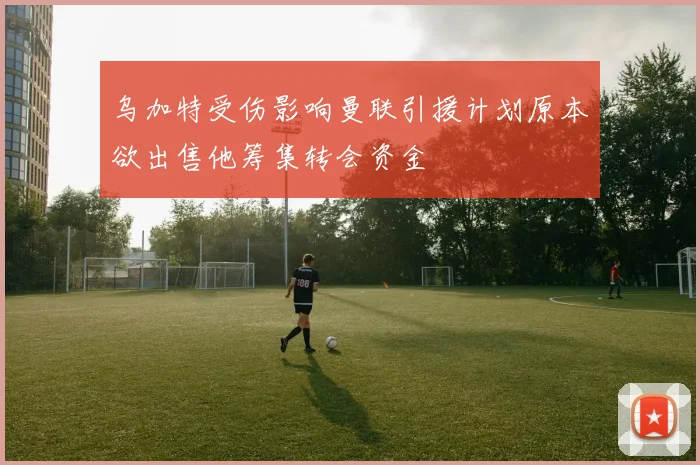 乌加特受伤影响曼联引援计划原本欲出售他筹集转会资金