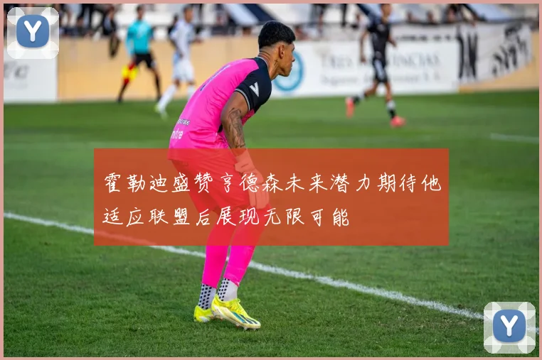 霍勒迪盛赞亨德森未来潜力期待他适应联盟后展现无限可能