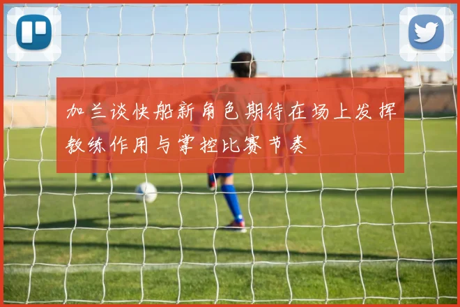 加兰谈快船新角色期待在场上发挥教练作用与掌控比赛节奏