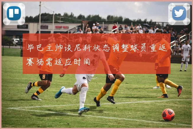 毕巴主帅谈尼科状态调整球员重返赛场需适应时间
