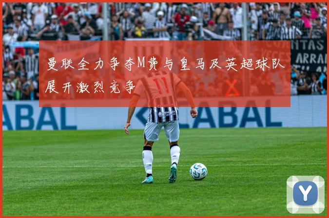曼联全力争夺M费与皇马及英超球队展开激烈竞争