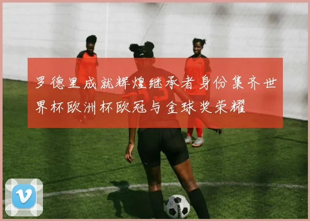 罗德里成就辉煌继承者身份集齐世界杯欧洲杯欧冠与金球奖荣耀