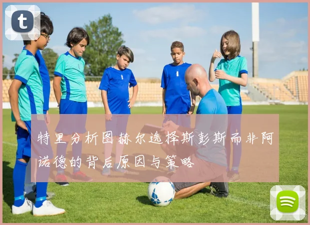 特里分析图赫尔选择斯彭斯而非阿诺德的背后原因与策略