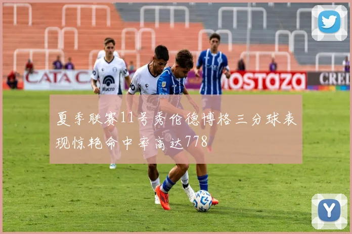 夏季联赛11号秀伦德博格三分球表现惊艳命中率高达778