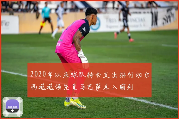 2020年以来球队转会支出排行切尔西遥遥领先皇马巴萨未入前列