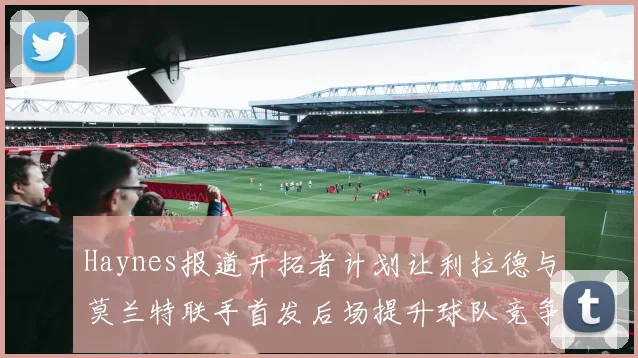 Haynes报道开拓者计划让利拉德与莫兰特联手首发后场提升球队竞争力