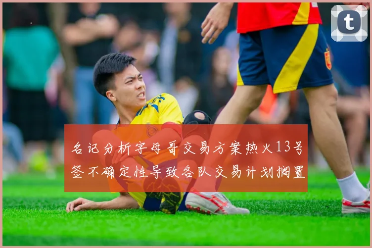 名记分析字母哥交易方案热火13号签不确定性导致各队交易计划搁置