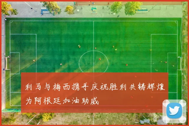 利马与梅西携手庆祝胜利共铸辉煌为阿根廷加油助威