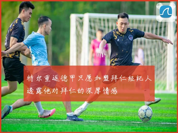 特尔重返德甲只愿加盟拜仁经纪人透露他对拜仁的深厚情感