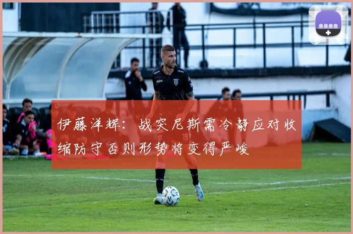 伊藤洋辉:战突尼斯需冷静应对收缩防守否则形势将变得严峻