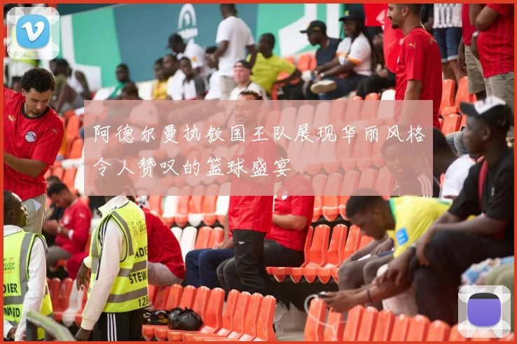 阿德尔曼执教国王队展现华丽风格令人赞叹的篮球盛宴
