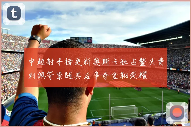 中超射手榜更新奥斯卡独占鳌头费利佩等紧随其后争夺金靴荣耀