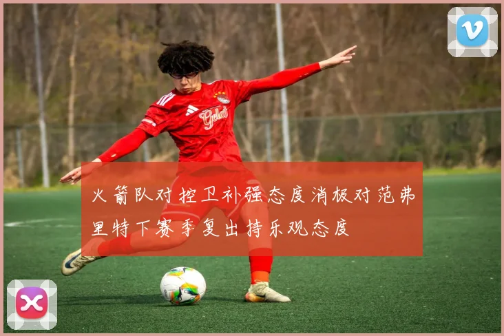 火箭队对控卫补强态度消极对范弗里特下赛季复出持乐观态度